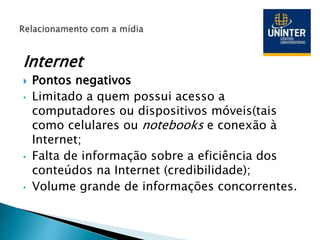 Internet
 Pontos negativos
• Limitado a quem possui acesso a
computadores ou dispositivos móveis(tais
como celulares ou notebooks e conexão à
Internet;
• Falta de informação sobre a eficiência dos
conteúdos na Internet (credibilidade);
• Volume grande de informações concorrentes.
 