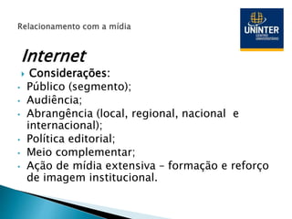 Internet
 Considerações:
• Público (segmento);
• Audiência;
• Abrangência (local, regional, nacional e
internacional);
• Política editorial;
• Meio complementar;
• Ação de mídia extensiva – formação e reforço
de imagem institucional.
 