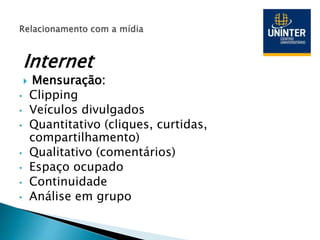 Internet
 Mensuração:
• Clipping
• Veículos divulgados
• Quantitativo (cliques, curtidas,
compartilhamento)
• Qualitativo (comentários)
• Espaço ocupado
• Continuidade
• Análise em grupo
 