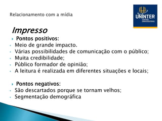 Impresso
 Pontos positivos:
• Meio de grande impacto.
• Várias possibilidades de comunicação com o público;
• Muita credibilidade;
• Público formador de opinião;
• A leitura é realizada em diferentes situações e locais;
 Pontos negativos:
• São descartados porque se tornam velhos;
• Segmentação demográfica
 