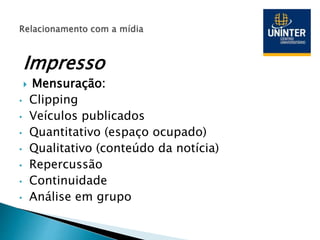 Impresso
 Mensuração:
• Clipping
• Veículos publicados
• Quantitativo (espaço ocupado)
• Qualitativo (conteúdo da notícia)
• Repercussão
• Continuidade
• Análise em grupo
 
