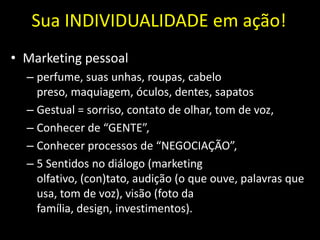 Sua INDIVIDUALIDADE em ação!
• Marketing pessoal
  – perfume, suas unhas, roupas, cabelo
    preso, maquiagem, óculos, dentes, sapatos
  – Gestual = sorriso, contato de olhar, tom de voz,
  – Conhecer de “GENTE”,
  – Conhecer processos de “NEGOCIAÇÃO”,
  – 5 Sentidos no diálogo (marketing
    olfativo, (con)tato, audição (o que ouve, palavras que
    usa, tom de voz), visão (foto da
    família, design, investimentos).
 