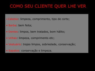 COMO SEU CLIENTE QUER LHE VER

• Cabelos: limpeza, comprimento, tipo de corte;

• Barba: bem feita;

• Dentes: limpos, bem tratados, bom hálito;

• Unhas: limpeza, comprimento etc;

• Vestuário: trajes limpos, sobriedade, conservação;

• Sapatos: conservação e limpeza.
 