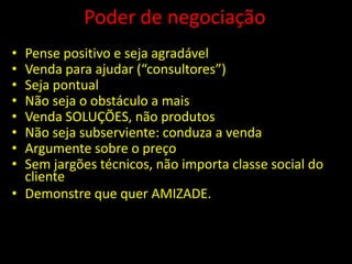Poder de negociação
• Pense positivo e seja agradável
• Venda para ajudar (“consultores”)
• Seja pontual
• Não seja o obstáculo a mais
• Venda SOLUÇÕES, não produtos
• Não seja subserviente: conduza a venda
• Argumente sobre o preço
• Sem jargões técnicos, não importa classe social do
  cliente
• Demonstre que quer AMIZADE.
 