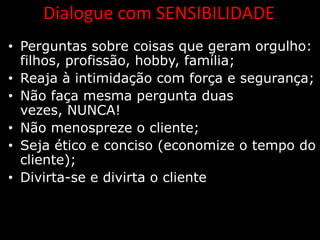 Dialogue com SENSIBILIDADE
• Perguntas sobre coisas que geram orgulho:
  filhos, profissão, hobby, família;
• Reaja à intimidação com força e segurança;
• Não faça mesma pergunta duas
  vezes, NUNCA!
• Não menospreze o cliente;
• Seja ético e conciso (economize o tempo do
  cliente);
• Divirta-se e divirta o cliente
 