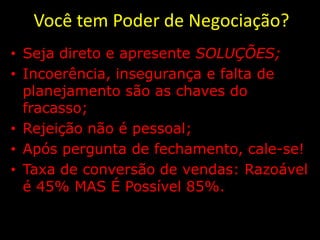 Você tem Poder de Negociação?
• Seja direto e apresente SOLUÇÕES;
• Incoerência, insegurança e falta de
  planejamento são as chaves do
  fracasso;
• Rejeição não é pessoal;
• Após pergunta de fechamento, cale-se!
• Taxa de conversão de vendas: Razoável
  é 45% MAS É Possível 85%.
 