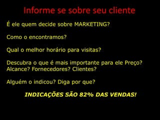 Informe se sobre seu cliente
É ele quem decide sobre MARKETING?

Como o encontramos?

Qual o melhor horário para visitas?

Descubra o que é mais importante para ele Preço?
Alcance? Fornecedores? Clientes?

Alguém o indicou? Diga por que?

      INDICAÇÕES SÃO 82% DAS VENDAS!
 