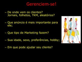 Gerenciem-se!
– De onde vem os clientes?
  Jornais, folhetos, TKM, aleatórios?

– Que anúncio é mais importante para
  ele;

– Que tipo de Marketing fazem?

– Sua idade, sexo, preferências, hobby;

– Em que pode ajudar seu cliente?
 
