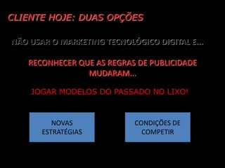 CLIENTE HOJE: DUAS OPÇÕES

NÃO USAR O MARKETING TECNOLÓGICO DIGITAL E...

    RECONHECER QUE AS REGRAS DE PUBLICIDADE
                 MUDARAM...

    JOGAR MODELOS DO PASSADO NO LIXO!



          NOVAS             CONDIÇÕES DE
       ESTRATÉGIAS            COMPETIR
 