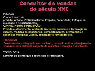 PESSOAL
Conhecimento do
produto, Atitude, Profissionalismo, Empatia, Capacidade, Enfoque na
qualidade e Relacionamento.
CONHECIMENTO E PERCEPÇÃO
Produto e atendimento, ambiente (incluindo ambiente e tecnologia do
cliente), medidas de importância, comportamentos, preferências e
benefícios múltiplos: Cliente, comprador e fornecedor etc.

PROCESSO
Envolvimento e integração com o cliente, inovação mútua, planejamento
conjunto, administração conjunta de questões, resolução e restituição.

TECNOLOGIA
Lembrar ao cliente que a Tecnologia é Facilitadora.
 