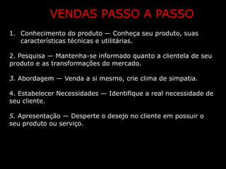 VENDAS PASSO A PASSO
1. Conhecimento do produto — Conheça seu produto, suas
   características técnicas e utilitárias.

2. Pesquisa — Mantenha-se informado quanto a clientela de seu
produto e as transformações do mercado.

3. Abordagem — Venda a si mesmo, crie clima de simpatia.

4. Estabelecer Necessidades — Identifique a real necessidade de
seu cliente.

5. Apresentação — Desperte o desejo no cliente em possuir o
seu produto ou serviço.
 