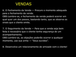 VENDAS PASSO A PASSO
6. O Fechamento da Venda — Procure o momento adequado
para o fechamento da venda.
OBS:Lembre-se, o fechamento da venda poderá ocorrer em
qual quer um dos passos, bastando tanto, que se observe os
sinais que o cliente emite.

7. O Seguimento da Venda — Para que a venda seja bem
feita é necessário que o cliente tenha segurança de um
acompanhamento.
OBS:Lembre-se, as objeções poderão ocorrer a qualquer
momento, use sua arma — “Seus ouvidos”.

8. Desenvolva um relacionamento de amizade com o cliente!
 