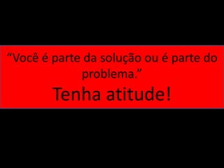 “Você é parte da solução ou é parte do
             problema.”
        Tenha atitude!
 