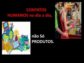 Trabalhar CONTATOS
HUMANOS no dia a dia,



           não Só
           PRODUTOS.
 