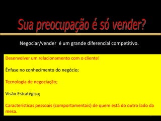 Negociar/vender é um grande diferencial competitivo.

Desenvolver um relacionamento com o cliente!

Ênfase no conhecimento do negócio;

Tecnologia de negociação;

Visão Estratégica;

Características pessoais (comportamentais) de quem está do outro lado da
mesa.
                                                                      7
 