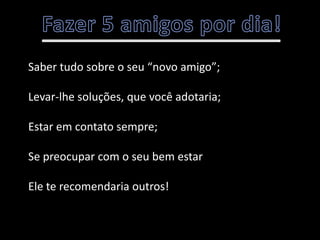 Saber tudo sobre o seu “novo amigo”;

Levar-lhe soluções, que você adotaria;

Estar em contato sempre;

Se preocupar com o seu bem estar

Ele te recomendaria outros!
 