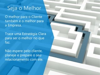 Seja o Melhor
O melhor para o Cliente
também é o melhor para
a Empresa.
Trace uma Estratégia Clara
para ser o melhor no que
faz.
Não espere pelo cliente,
planeje e prepare o seu
relacionamento com ele.
 