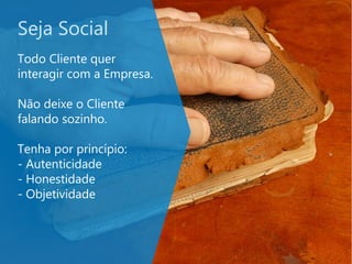 Seja Social
Todo Cliente quer
interagir com a Empresa.
Não deixe o Cliente
falando sozinho.
Tenha por princípio:
- Autenticidade
- Honestidade
- Objetividade
 