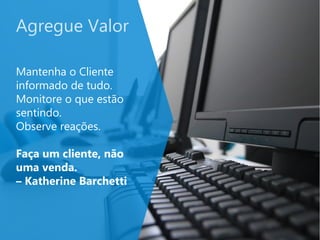 Agregue Valor
Mantenha o Cliente
informado de tudo.
Monitore o que estão
sentindo.
Observe reações.
Faça um cliente, não
uma venda.
– Katherine Barchetti
 