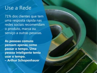Use a Rede
71% dos clientes que tem
uma resposta rápida nas
redes sociais recomendam
o produto, marca ou
serviço a outras pessoas.
As pessoas comuns
pensam apenas como
passar o tempo. Uma
pessoa inteligente tenta
usar o tempo.
– Arthur Schopenhauer
 