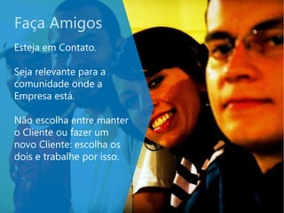 Faça Amigos
Esteja em Contato.
Seja relevante para a
comunidade onde a
Empresa está.
Não escolha entre manter
o Cliente ou fazer um
novo Cliente: escolha os
dois e trabalhe por isso.
 