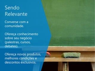 Sendo
Relevante
Converse com a
comunidade.
Ofereça conhecimento
sobre seu negócio
(palestras, cursos,
debates).
Ofereça novos produtos,
melhores condições e
descontos exclusivos.
 