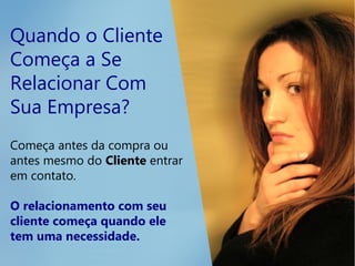 Quando o Cliente
Começa a Se
Relacionar Com
Sua Empresa?
Começa antes da compra ou
antes mesmo do Cliente entrar
em contato.
O relacionamento com seu
cliente começa quando ele
tem uma necessidade.
 