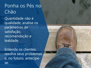 Ponha os Pés no
Chão
Quantidade não é
qualidade: analise os
parâmetros de
satisfação,
recomendação e
lealdade.
Entenda os clientes:
resolva seus problemas
e, no futuro, antecipe-
se.
 