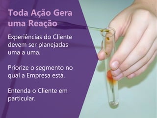Toda Ação Gera
uma Reação
Experiências do Cliente
devem ser planejadas
uma a uma.
Priorize o segmento no
qual a Empresa está.
Entenda o Cliente em
particular.
 