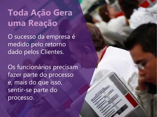 Toda Ação Gera
uma Reação
O sucesso da empresa é
medido pelo retorno
dado pelos Clientes.
Os funcionários precisam
fazer parte do processo
e, mais do que isso,
sentir-se parte do
processo.
 