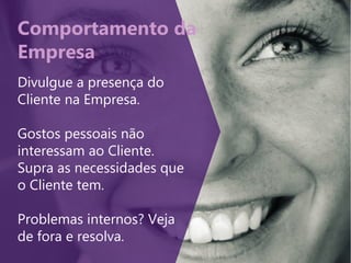Comportamento da
Empresa
Divulgue a presença do
Cliente na Empresa.
Gostos pessoais não
interessam ao Cliente.
Supra as necessidades que
o Cliente tem.
Problemas internos? Veja
de fora e resolva.
 