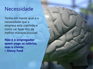 Necessidade
Tenha em mente qual é a
necessidade que a
empresa está suprindo e
como vai fazer isto da
melhor maneira possível.
Não é o empregador
quem paga os salários,
mas o cliente.
– Henry Ford
 