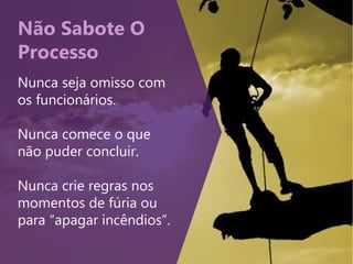 Não Sabote O
Processo
Nunca seja omisso com
os funcionários.
Nunca comece o que
não puder concluir.
Nunca crie regras nos
momentos de fúria ou
para “apagar incêndios”.
 