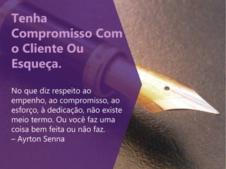 Tenha
Compromisso Com
o Cliente Ou
Esqueça.
No que diz respeito ao
empenho, ao compromisso, ao
esforço, à dedicação, não existe
meio termo. Ou você faz uma
coisa bem feita ou não faz.
– Ayrton Senna
 
