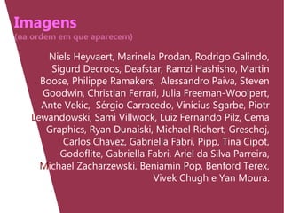 Imagens
(na ordem em que aparecem)
Niels Heyvaert, Marinela Prodan, Rodrigo Galindo,
Sigurd Decroos, Deafstar, Ramzi Hashisho, Martin
Boose, Philippe Ramakers, Alessandro Paiva, Steven
Goodwin, Christian Ferrari, Julia Freeman-Woolpert,
Ante Vekic, Sérgio Carracedo, Vinícius Sgarbe, Piotr
Lewandowski, Sami Villwock, Luiz Fernando Pilz, Cema
Graphics, Ryan Dunaiski, Michael Richert, Greschoj,
Carlos Chavez, Gabriella Fabri, Pipp, Tina Cipot,
Godoflite, Gabriella Fabri, Ariel da Silva Parreira,
Michael Zacharzewski, Beniamin Pop, Benford Terex,
Vivek Chugh e Yan Moura.
 