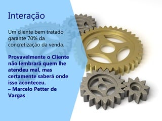 Interação
Um cliente bem tratado
garante 70% da
concretização da venda.
Provavelmente o Cliente
não lembrará quem lhe
atendeu mal, mas
certamente saberá onde
isso aconteceu.
– Marcelo Petter de
Vargas
 