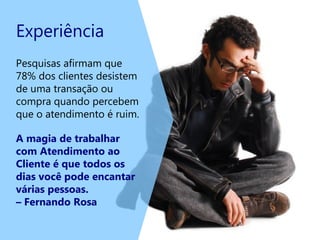 Experiência
Pesquisas afirmam que
78% dos clientes desistem
de uma transação ou
compra quando percebem
que o atendimento é ruim.
A magia de trabalhar
com Atendimento ao
Cliente é que todos os
dias você pode encantar
várias pessoas.
– Fernando Rosa
 
