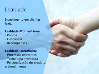 Lealdade
Investimento em clientes
leais.
Lealdade Momentânea:
- Pontos
- Descontos
- Recompensas
Lealdade Duradoura:
- Processos relevantes
- Tecnologia inovadora
- Personalização do produto
e atendimento
 