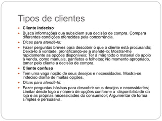 Tipos de clientes
 Cliente indeciso
 Busca informações que subsidiem sua decisão de compra. Compara
diferentes condições oferecidas pela concorrência.
 Dicas para atendê-lo:
 Fazer perguntas breves para descobrir o que o cliente está procurando;
Deixá-lo à vontade, prontificando-se a atendê-lo; Mostrar-lhe
rapidamente as opções disponíveis; Ter à mão todo o material de apoio
à venda, como manuais, panfletos e folhetos; No momento apropriado,
tomar pelo cliente a decisão de compra.
 Cliente confuso
 Tem uma vaga noção de seus desejos e necessidades. Mostra-se
indeciso diante de muitas opções.
 Dicas para atendê-lo:
 Fazer perguntas básicas para descobrir seus desejos e necessidades;
Limitar desde logo o número de opções conforme a disponibilidade da
loja e as próprias necessidades do consumidor; Argumentar de forma
simples e persuasiva.
 