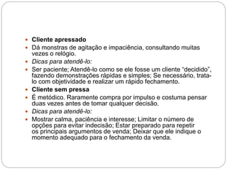  Cliente apressado
 Dá monstras de agitação e impaciência, consultando muitas
vezes o relógio.
 Dicas para atendê-lo:
 Ser paciente; Atendê-lo como se ele fosse um cliente “decidido”,
fazendo demonstrações rápidas e simples; Se necessário, trata-
lo com objetividade e realizar um rápido fechamento.
 Cliente sem pressa
 É metódico. Raramente compra por impulso e costuma pensar
duas vezes antes de tomar qualquer decisão.
 Dicas para atendê-lo:
 Mostrar calma, paciência e interesse; Limitar o número de
opções para evitar indecisão; Estar preparado para repetir
os principais argumentos de venda; Deixar que ele indique o
momento adequado para o fechamento da venda.
 