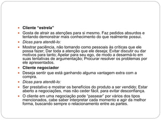  Cliente “estrela”
 Gosta de atrair as atenções para si mesmo. Faz pedidos absurdos e
tentando demonstrar mais conhecimento do que realmente possui.
 Dicas para atendê-lo:
 Mostrar paciência, não tomando como pessoais às críticas que ele
possa fazer; Dar toda a atenção que ele deseja; Evitar discutir ou dar
motivos para tanto; Apelar para seu ego, de modo a desarmá-lo em
suas tentativas de argumentação; Procurar resolver os problemas por
ele apresentados.
 Cliente negociador
 Deseja sentir que está ganhando alguma vantagem extra com a
compra.
 Dicas para atendê-lo:
 Ser prestativo e mostrar os benefícios do produto a ser vendido; Estar
aberto a negociações, mas não ceder fácil, para evitar desconfiança.
 O cliente em uma negociação pode “passear” por vários dos tipos
mencionados, cabe saber interpretar cada momento e agir da melhor
forma, buscando sempre o relacionamento entre as partes.
 