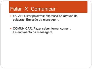 Falar X Comunicar
 FALAR: Dizer palavras; expressa-se através de
palavras. Emissão da mensagem.
 COMUNICAR: Fazer saber, tornar comum.
Entendimento da mensagem.
 