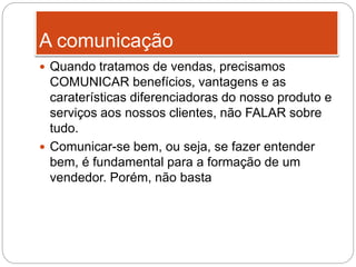 A comunicação
 Quando tratamos de vendas, precisamos
COMUNICAR benefícios, vantagens e as
caraterísticas diferenciadoras do nosso produto e
serviços aos nossos clientes, não FALAR sobre
tudo.
 Comunicar-se bem, ou seja, se fazer entender
bem, é fundamental para a formação de um
vendedor. Porém, não basta
 