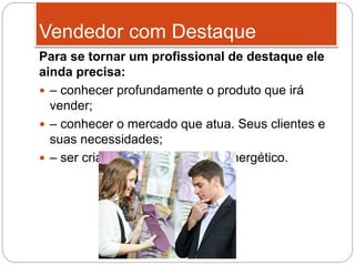 Para se tornar um profissional de destaque ele
ainda precisa:
 – conhecer profundamente o produto que irá
vender;
 – conhecer o mercado que atua. Seus clientes e
suas necessidades;
 – ser criativo, auto motivado e energético.
Vendedor com Destaque
 