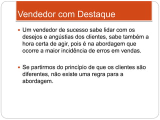  Um vendedor de sucesso sabe lidar com os
desejos e angústias dos clientes, sabe também a
hora certa de agir, pois é na abordagem que
ocorre a maior incidência de erros em vendas.
 Se partirmos do princípio de que os clientes são
diferentes, não existe uma regra para a
abordagem.
Vendedor com Destaque
 