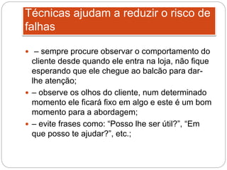 Técnicas ajudam a reduzir o risco de
falhas
 – sempre procure observar o comportamento do
cliente desde quando ele entra na loja, não fique
esperando que ele chegue ao balcão para dar-
lhe atenção;
 – observe os olhos do cliente, num determinado
momento ele ficará fixo em algo e este é um bom
momento para a abordagem;
 – evite frases como: “Posso lhe ser útil?”, “Em
que posso te ajudar?”, etc.;
 