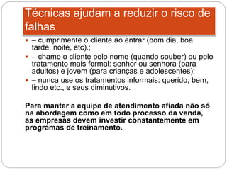  – cumprimente o cliente ao entrar (bom dia, boa
tarde, noite, etc).;
 – chame o cliente pelo nome (quando souber) ou pelo
tratamento mais formal: senhor ou senhora (para
adultos) e jovem (para crianças e adolescentes);
 – nunca use os tratamentos informais: querido, bem,
lindo etc., e seus diminutivos.
Para manter a equipe de atendimento afiada não só
na abordagem como em todo processo da venda,
as empresas devem investir constantemente em
programas de treinamento.
Técnicas ajudam a reduzir o risco de
falhas
 