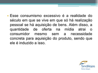 • Esse consumismo excessivo é a realidade do
século em que se vive em que só há realização
pessoal se há aquisição de bens. Além disso, a
quantidade de oferta na mídia atrai o
consumidor mesmo sem a necessidade
concreta para aquisição do produto, sendo que
ele é induzido a isso.

 