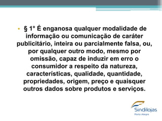 • § 1° É enganosa qualquer modalidade de
informação ou comunicação de caráter
publicitário, inteira ou parcialmente falsa, ou,
por qualquer outro modo, mesmo por
omissão, capaz de induzir em erro o
consumidor a respeito da natureza,
características, qualidade, quantidade,
propriedades, origem, preço e quaisquer
outros dados sobre produtos e serviços.

 