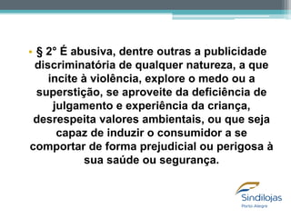• § 2° É abusiva, dentre outras a publicidade
discriminatória de qualquer natureza, a que
incite à violência, explore o medo ou a
superstição, se aproveite da deficiência de
julgamento e experiência da criança,
desrespeita valores ambientais, ou que seja
capaz de induzir o consumidor a se
comportar de forma prejudicial ou perigosa à
sua saúde ou segurança.

 